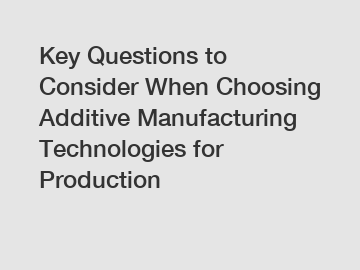 Key Questions to Consider When Choosing Additive Manufacturing Technologies for Production