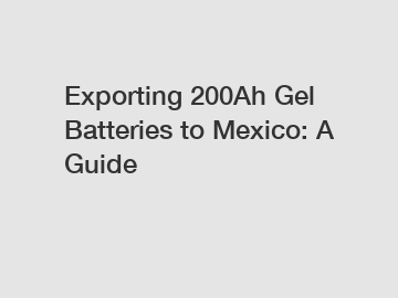 Exporting 200Ah Gel Batteries to Mexico: A Guide