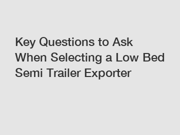 Key Questions to Ask When Selecting a Low Bed Semi Trailer Exporter