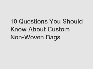 10 Questions You Should Know About Custom Non-Woven Bags