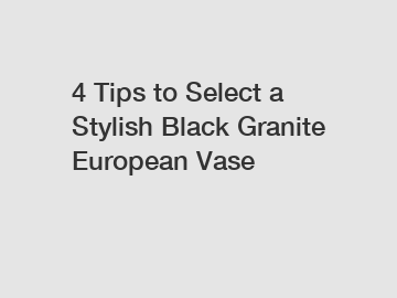 4 Tips to Select a Stylish Black Granite European Vase