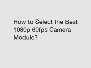 How to Select the Best 1080p 60fps Camera Module?