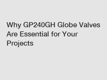 Why GP240GH Globe Valves Are Essential for Your Projects