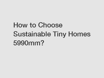 How to Choose Sustainable Tiny Homes 5990mm?