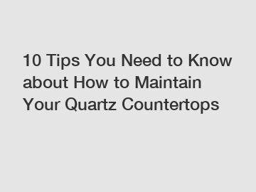 10 Tips You Need to Know about How to Maintain Your Quartz Countertops