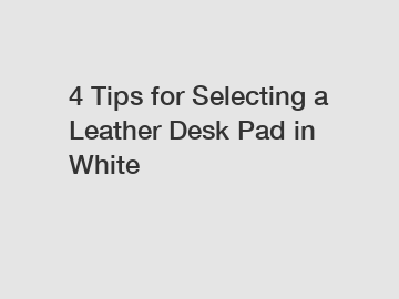 4 Tips for Selecting a Leather Desk Pad in White