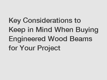 Key Considerations to Keep in Mind When Buying Engineered Wood Beams for Your Project