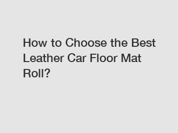 How to Choose the Best Leather Car Floor Mat Roll?