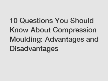 10 Questions You Should Know About Compression Moulding: Advantages and Disadvantages