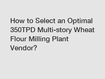 How to Select an Optimal 350TPD Multi-story Wheat Flour Milling Plant Vendor?