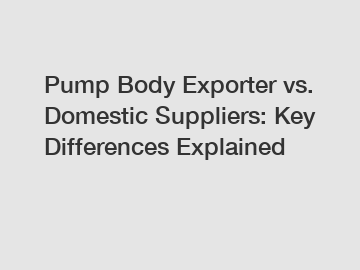 Pump Body Exporter vs. Domestic Suppliers: Key Differences Explained