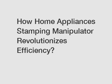 How Home Appliances Stamping Manipulator Revolutionizes Efficiency?