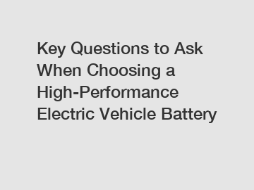 Key Questions to Ask When Choosing a High-Performance Electric Vehicle Battery