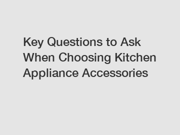 Key Questions to Ask When Choosing Kitchen Appliance Accessories