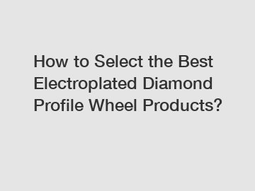 How to Select the Best Electroplated Diamond Profile Wheel Products?