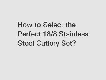 How to Select the Perfect 18/8 Stainless Steel Cutlery Set?