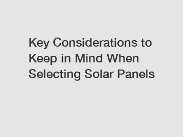 Key Considerations to Keep in Mind When Selecting Solar Panels