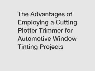 The Advantages of Employing a Cutting Plotter Trimmer for Automotive Window Tinting Projects