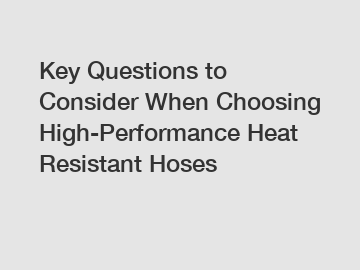 Key Questions to Consider When Choosing High-Performance Heat Resistant Hoses