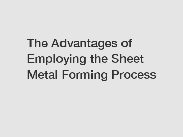 The Advantages of Employing the Sheet Metal Forming Process