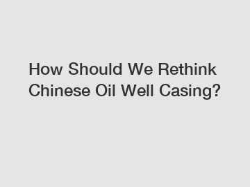 How Should We Rethink Chinese Oil Well Casing?