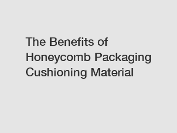 The Benefits of Honeycomb Packaging Cushioning Material