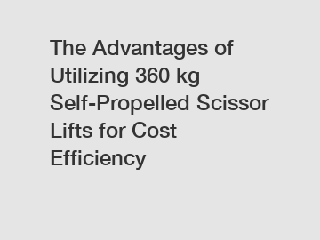 The Advantages of Utilizing 360 kg Self-Propelled Scissor Lifts for Cost Efficiency