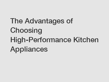 The Advantages of Choosing High-Performance Kitchen Appliances