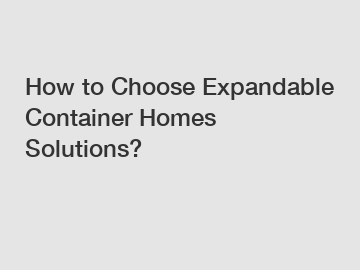 How to Choose Expandable Container Homes Solutions?