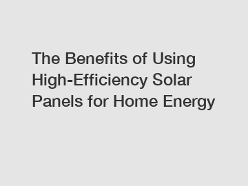 The Benefits of Using High-Efficiency Solar Panels for Home Energy