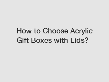How to Choose Acrylic Gift Boxes with Lids?