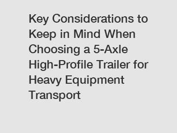 Key Considerations to Keep in Mind When Choosing a 5-Axle High-Profile Trailer for Heavy Equipment Transport