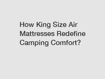 How King Size Air Mattresses Redefine Camping Comfort?