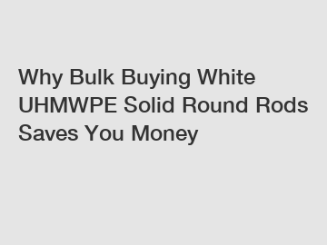 Why Bulk Buying White UHMWPE Solid Round Rods Saves You Money