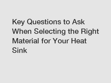 Key Questions to Ask When Selecting the Right Material for Your Heat Sink