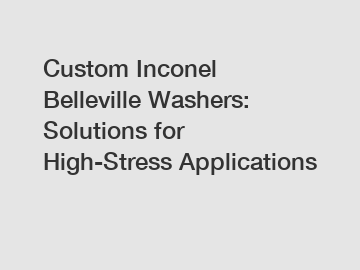 Custom Inconel Belleville Washers: Solutions for High-Stress Applications