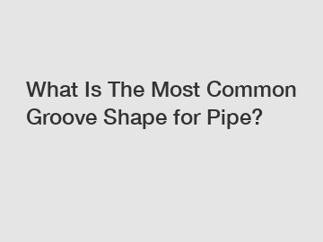What Is The Most Common Groove Shape for Pipe?