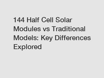 144 Half Cell Solar Modules vs Traditional Models: Key Differences Explored