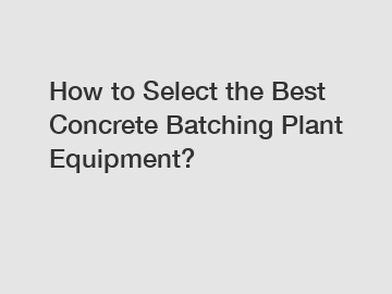 How to Select the Best Concrete Batching Plant Equipment?