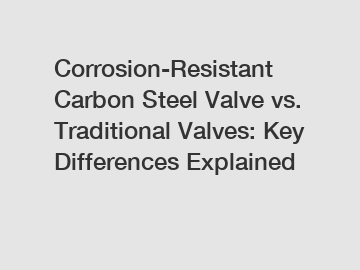 Corrosion-Resistant Carbon Steel Valve vs. Traditional Valves: Key Differences Explained