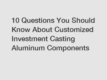 10 Questions You Should Know About Customized Investment Casting Aluminum Components