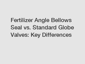 Fertilizer Angle Bellows Seal vs. Standard Globe Valves: Key Differences