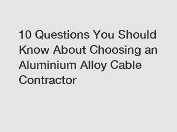 10 Questions You Should Know About Choosing an Aluminium Alloy Cable Contractor