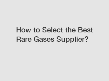 How to Select the Best Rare Gases Supplier?