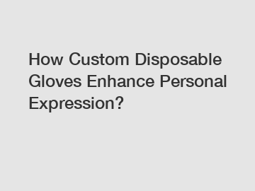 How Custom Disposable Gloves Enhance Personal Expression?