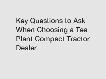 Key Questions to Ask When Choosing a Tea Plant Compact Tractor Dealer