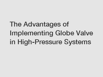 The Advantages of Implementing Globe Valve in High-Pressure Systems