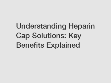 Understanding Heparin Cap Solutions: Key Benefits Explained