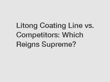 Litong Coating Line vs. Competitors: Which Reigns Supreme?