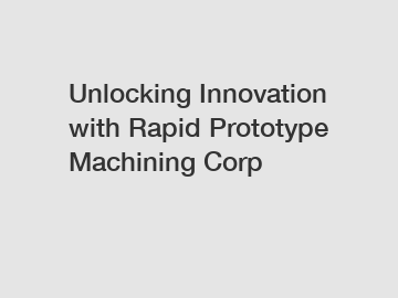 Unlocking Innovation with Rapid Prototype Machining Corp